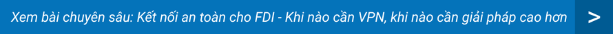 Xem bài chuyên sâu: Kết nối an toàn cho FDI - Khi nào cần VPN, khi nào cần giải pháp cao hơn