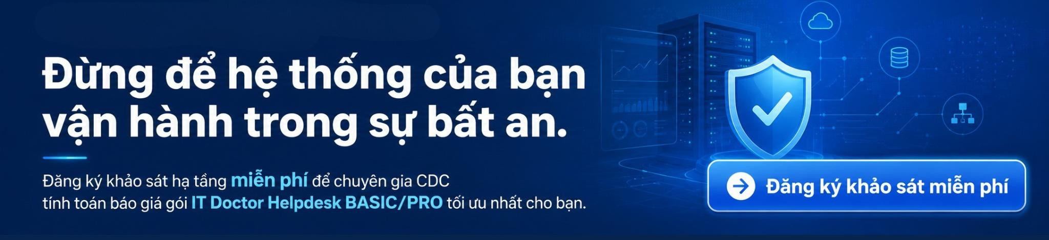 Đăng ký khảo sát hạ tầng miễn phí để chuyên gia CDC tính toán báo giá gói IT Doctor Helpdesk BASIC/PRO tối ưu nhất cho bạn.