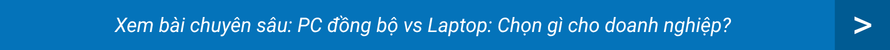Xem bài chuyên sâu: PC đồng bộ vs Laptop: Chọn gì cho doanh nghiệp?