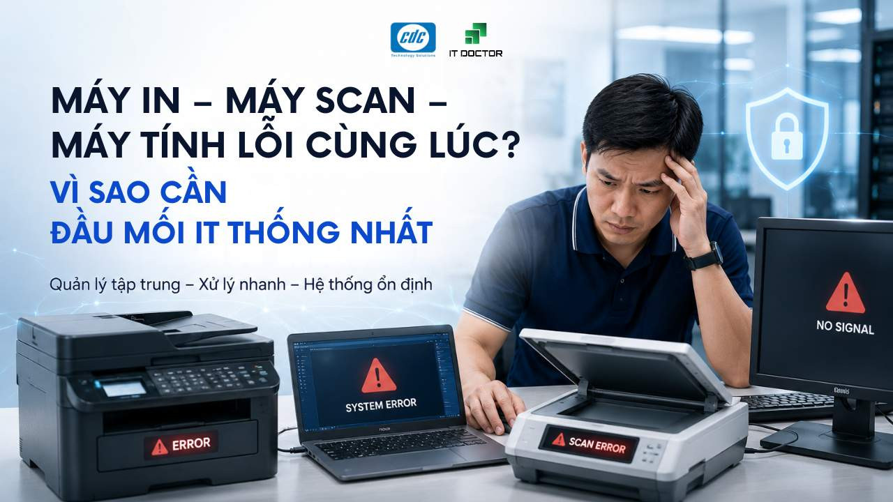 Máy in, máy scan, máy tính lỗi cùng lúc: Vì sao cần đầu mối IT thống nhất?